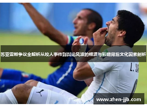 苏亚雷斯争议全解析从咬人事件到舆论风波的根源与影响背后文化因素剖析