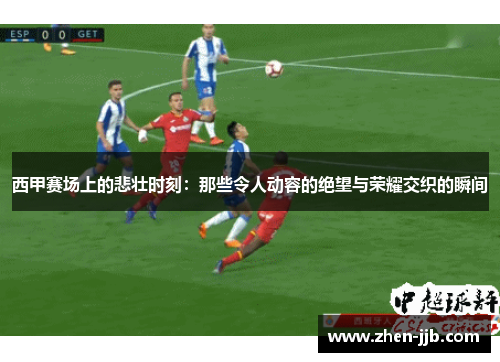 西甲赛场上的悲壮时刻:那些令人动容的绝望与荣耀交织的瞬间 西甲赛场上的悲壮时刻:那些令人动容的绝望与荣耀交织的瞬间