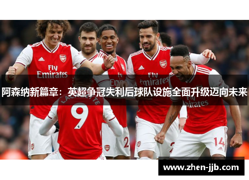 阿森纳新篇章：英超争冠失利后球队设施全面升级迈向未来