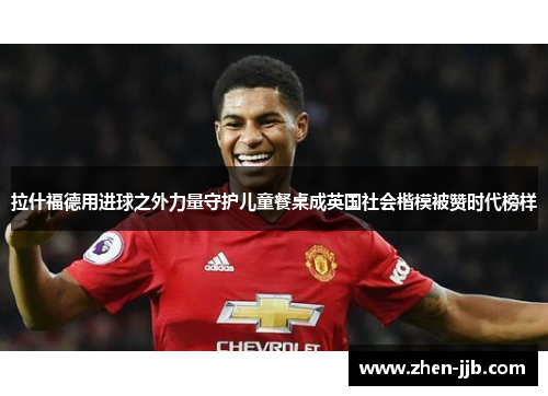 拉什福德用进球之外力量守护儿童餐桌成英国社会楷模被赞时代榜样