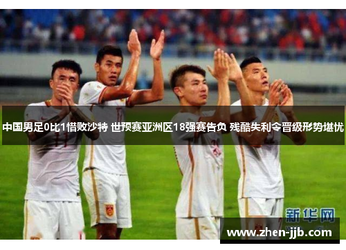 中国男足0比1惜败沙特 世预赛亚洲区18强赛告负 残酷失利令晋级形势堪忧 中国男足0比1惜败沙特 世预赛亚洲区18强赛告负 残酷失利令晋级形势堪忧