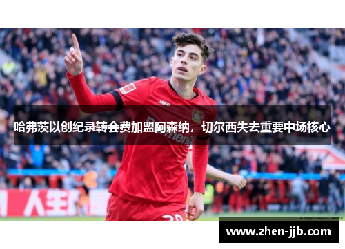 哈弗茨以创纪录转会费加盟阿森纳,切尔西失去重要中场核心 哈弗茨以创纪录转会费加盟阿森纳,切尔西失去重要中场核心